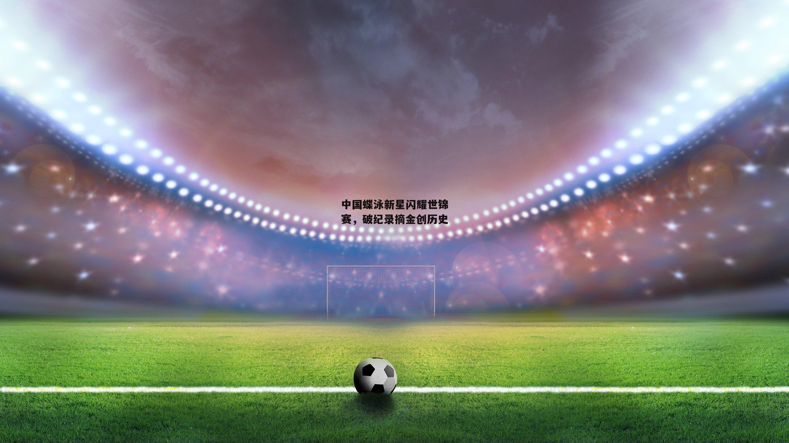 中国蝶泳新星闪耀世锦赛，破纪录摘金创历史